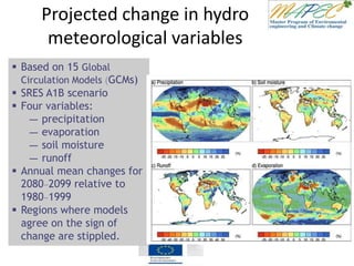 Projected change in hydro
meteorological variables
 Based on 15 Global
Circulation Models (GCMs)
 SRES A1B scenario
 Four variables:
― precipitation
― evaporation
― soil moisture
― runoff
 Annual mean changes for
2080–2099 relative to
1980–1999
 Regions where models
agree on the sign of
change are stippled.
 