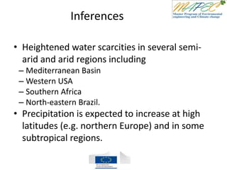Inferences
• Heightened water scarcities in several semi-
arid and arid regions including
– Mediterranean Basin
– Western USA
– Southern Africa
– North-eastern Brazil.
• Precipitation is expected to increase at high
latitudes (e.g. northern Europe) and in some
subtropical regions.
 