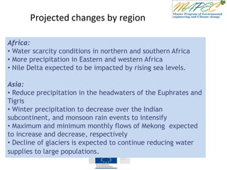 Projected changes by region
Africa:
• Water scarcity conditions in northern and southern Africa
• More precipitation in Eastern and western Africa
• Nile Delta expected to be impacted by rising sea levels.
Asia:
• Reduce precipitation in the headwaters of the Euphrates and
Tigris
• Winter precipitation to decrease over the Indian
subcontinent, and monsoon rain events to intensify
• Maximum and minimum monthly flows of Mekong expected
to increase and decrease, respectively
• Decline of glaciers is expected to continue reducing water
supplies to large populations.
 