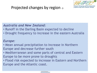 Projected changes by region -2-
Australia and New Zealand:
• Runoff in the Darling Basin expected to decline
• Drought frequency to increase in the eastern Australia
Europe:
• Mean annual precipitation to increase in Northern
Europe and decrease further south
• Mediterranean and some parts of central and Eastern
Europe to be more prone to droughts
• Flood risk expected to increase in Eastern and Northern
Europe and the Atlantic coast.
 