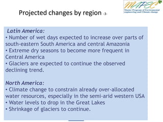 Projected changes by region -3-
Latin America:
• Number of wet days expected to increase over parts of
south-eastern South America and central Amazonia
• Extreme dry seasons to become more frequent in
Central America
• Glaciers are expected to continue the observed
declining trend.
North America:
• Climate change to constrain already over-allocated
water resources, especially in the semi-arid western USA
• Water levels to drop in the Great Lakes
• Shrinkage of glaciers to continue.
 