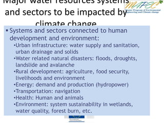 Major water resources systems
and sectors to be impacted by
climate change
 Systems and sectors connected to human
development and environment:
•Urban infrastructure: water supply and sanitation,
urban drainage and solids
•Water related natural disasters: floods, droughts,
landslide and avalanche
•Rural development: agriculture, food security,
livelihoods and environment
•Energy: demand and production (hydropower)
•Transportation: navigation
•Health: Human and animals
•Environment: system sustainability in wetlands,
water quality, forest burn, etc.
 