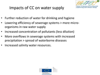 Impacts of CC on water supply
• Further reduction of water for drinking and hygiene
• Lowering efficiency of sewerage systems > more micro-
organisms in raw water supply
• Increased concentration of pollutants (less dilution)
• More overflows in sewerage systems with increased
precipitation > spread of waterborne diseases
• Increased salinity water resources.
 