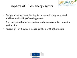 Impacts of CC on energy sector
• Temperature increase leading to increased energy demand
and less availability of cooling water
• Energy system highly dependent on hydropower, i.e. on water
availability
• Periods of low flow can create conflicts with other users.
 