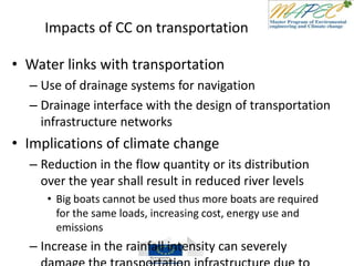 Impacts of CC on transportation
• Water links with transportation
– Use of drainage systems for navigation
– Drainage interface with the design of transportation
infrastructure networks
• Implications of climate change
– Reduction in the flow quantity or its distribution
over the year shall result in reduced river levels
• Big boats cannot be used thus more boats are required
for the same loads, increasing cost, energy use and
emissions
– Increase in the rainfall intensity can severely
 