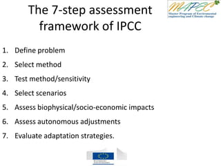 The 7-step assessment
framework of IPCC
1. Define problem
2. Select method
3. Test method/sensitivity
4. Select scenarios
5. Assess biophysical/socio-economic impacts
6. Assess autonomous adjustments
7. Evaluate adaptation strategies.
 
