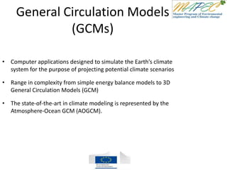 General Circulation Models
(GCMs)
• Computer applications designed to simulate the Earth’s climate
system for the purpose of projecting potential climate scenarios
• Range in complexity from simple energy balance models to 3D
General Circulation Models (GCM)
• The state-of-the-art in climate modeling is represented by the
Atmosphere-Ocean GCM (AOGCM).
 