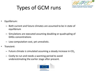 Types of GCM runs
• Equilibrium:
– Both current and future climates are assumed to be in state of
equilibrium
– Simulations are executed assuming doubling or quadrupling of
GHGs concentrations
– Low computation cost, yet unrealistic.
• Transient:
– Future climate is simulated assuming a steady increase in CO2
– Costly to run and needs a warming period to avoid
underestimating the earlier stage after present.
 