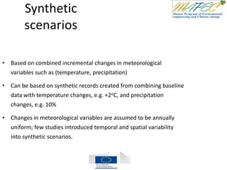 Synthetic
scenarios
• Based on combined incremental changes in meteorological
variables such as (temperature, precipitation)
• Can be based on synthetic records created from combining baseline
data with temperature changes, e.g. +2oC, and precipitation
changes, e.g. 10%
• Changes in meteorological variables are assumed to be annually
uniform; few studies introduced temporal and spatial variability
into synthetic scenarios.
 