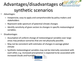 Advantages/disadvantages of
synthetic scenarios
• Advantages:
– Inexpensive, easy to apply and comprehensible by policy makers and
stakeholders
– Represent wide spectrum of potential climate changes
– Identify sensitivity of given sectors to changes in specific meteorological
variables.
• Disadvantages
– Assumption of uniform change of meteorological variables over large
areas may produce scenarios that are not physically possible.
– May not be consistent with estimates of changes in average global
climate
– Synthetic meteorological variables may not be internally consistent with
each other, e.g. increased precipitation is expected to be associated with
increased clouds and humidity.
 
