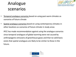 Analogue
scenarios
• Temporal analogue scenarios based on using past warm climates as
scenarios of future climate
• Spatial analogue scenarios based on using contemporary climates in
other locations as scenarios of future climate in study areas
IPCC has made recommendation against using the analogue scenarios
since temporal analogues of global warming were not caused by
anthropogenic emissions of greenhouse gases and that no valid basis
exists that spatial analogues are likely to be similar to those in the
future.
 