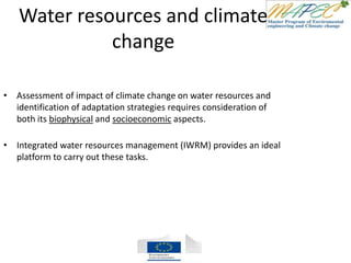 Water resources and climate
change
• Assessment of impact of climate change on water resources and
identification of adaptation strategies requires consideration of
both its biophysical and socioeconomic aspects.
• Integrated water resources management (IWRM) provides an ideal
platform to carry out these tasks.
 