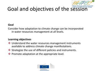 Goal and objectives of the session
Goal
Consider how adaptation to climate change can be incorporated
in water resources management at all levels.
Learning objectives
 Understand the water resources management instruments
available to address climate change manifestations.
 Strategize the use of different policies and instruments.
 Promote adaptation at the appropriate level.
 