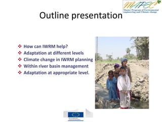 Outline presentation
 How can IWRM help?
 Adaptation at different levels
 Climate change in IWRM planning
 Within river basin management
 Adaptation at appropriate level.
 