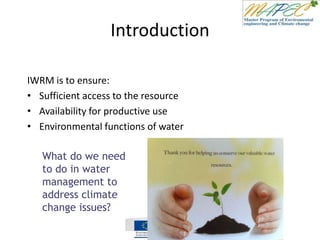 Introduction
IWRM is to ensure:
• Sufficient access to the resource
• Availability for productive use
• Environmental functions of water
What do we need
to do in water
management to
address climate
change issues?
 