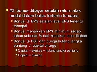 #2: bonus dibayar setelah return atas#2: bonus dibayar setelah return atas
modal dalam batas tertentu tercapaimodal dalam batas tertentu tercapai
Bonus: % EPS setelah level EPS tertentuBonus: % EPS setelah level EPS tertentu
tercapaitercapai
Bonus: menaikkan EPS minimum setiapBonus: menaikkan EPS minimum setiap
tahun sebesar % dari kenaikan laba ditahantahun sebesar % dari kenaikan laba ditahan
Bonus: % PBT dan bunga hutang jangkaBonus: % PBT dan bunga hutang jangka
panjang -/- capital chargepanjang -/- capital charge
Capital = ekuitas + hutang jangka panjangCapital = ekuitas + hutang jangka panjang
Capital = ekuitasCapital = ekuitas
 