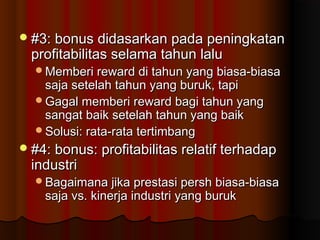 #3: bonus didasarkan pada peningkatan#3: bonus didasarkan pada peningkatan
profitabilitas selama tahun laluprofitabilitas selama tahun lalu
Memberi reward di tahun yang biasa-biasaMemberi reward di tahun yang biasa-biasa
saja setelah tahun yang buruk, tapisaja setelah tahun yang buruk, tapi
Gagal memberi reward bagi tahun yangGagal memberi reward bagi tahun yang
sangat baik setelah tahun yang baiksangat baik setelah tahun yang baik
Solusi: rata-rata tertimbangSolusi: rata-rata tertimbang
#4: bonus: profitabilitas relatif terhadap#4: bonus: profitabilitas relatif terhadap
industriindustri
Bagaimana jika prestasi persh biasa-biasaBagaimana jika prestasi persh biasa-biasa
saja vs. kinerja industri yang buruksaja vs. kinerja industri yang buruk
 