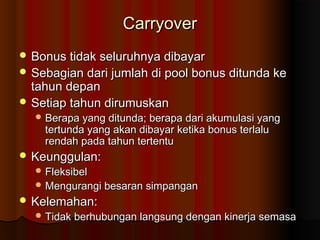 CarryoverCarryover
 Bonus tidak seluruhnya dibayarBonus tidak seluruhnya dibayar
 Sebagian dari jumlah di pool bonus ditunda keSebagian dari jumlah di pool bonus ditunda ke
tahun depantahun depan
 Setiap tahun dirumuskanSetiap tahun dirumuskan
 Berapa yang ditunda; berapa dari akumulasi yangBerapa yang ditunda; berapa dari akumulasi yang
tertunda yang akan dibayar ketika bonus terlalutertunda yang akan dibayar ketika bonus terlalu
rendah pada tahun tertenturendah pada tahun tertentu
 Keunggulan:Keunggulan:
 FleksibelFleksibel
 Mengurangi besaran simpanganMengurangi besaran simpangan
 Kelemahan:Kelemahan:
 Tidak berhubungan langsung dengan kinerja semasaTidak berhubungan langsung dengan kinerja semasa
 