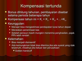 Kompensasi tertundaKompensasi tertunda
 Bonus dihitung tahunan, pembayaran disebarBonus dihitung tahunan, pembayaran disebar
selama perioda beberapa tahunselama perioda beberapa tahun
 Kompensasi tahun ini = KKompensasi tahun ini = Kyy + K+ Ky-1y-1 + K+ Ky-2y-2 +…+K+…+Ky-ny-n
 Keunggulan:Keunggulan:
 Manajer bisa mengestimasi pendapatan tunai tahun depanManajer bisa mengestimasi pendapatan tunai tahun depan
 Meratakan penerimaan kasMeratakan penerimaan kas
 Setelah pensiun masih mungkin menerima penghasilan, pajakSetelah pensiun masih mungkin menerima penghasilan, pajak
PPh lebih rendahPPh lebih rendah
 Kelemahan:Kelemahan:
 Bisa menjadi disinsentifBisa menjadi disinsentif
 Ada kemungkinan tidak bisa diterima jika ada syarat yang idakAda kemungkinan tidak bisa diterima jika ada syarat yang idak
terpenuhi, misalnya jika keluar dari perusahaanterpenuhi, misalnya jika keluar dari perusahaan
 Golden handcuffGolden handcuff
 