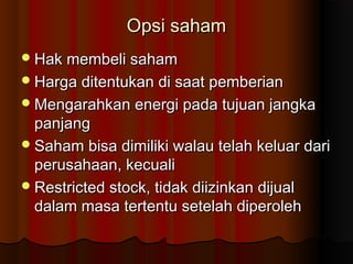Opsi sahamOpsi saham
Hak membeli sahamHak membeli saham
Harga ditentukan di saat pemberianHarga ditentukan di saat pemberian
Mengarahkan energi pada tujuan jangkaMengarahkan energi pada tujuan jangka
panjangpanjang
Saham bisa dimiliki walau telah keluar dariSaham bisa dimiliki walau telah keluar dari
perusahaan, kecualiperusahaan, kecuali
Restricted stock, tidak diizinkan dijualRestricted stock, tidak diizinkan dijual
dalam masa tertentu setelah diperolehdalam masa tertentu setelah diperoleh
 