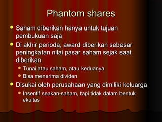 Phantom sharesPhantom shares
 Saham diberikan hanya untuk tujuanSaham diberikan hanya untuk tujuan
pembukuan sajapembukuan saja
 Di akhir perioda, award diberikan sebesarDi akhir perioda, award diberikan sebesar
peningkatan nilai pasar saham sejak saatpeningkatan nilai pasar saham sejak saat
diberikandiberikan
 Tunai atau saham, atau keduanyaTunai atau saham, atau keduanya
 Bisa menerima dividenBisa menerima dividen
 Disukai oleh perusahaan yang dimiliki keluargaDisukai oleh perusahaan yang dimiliki keluarga
 Insentif seakan-saham, tapi tidak dalam bentukInsentif seakan-saham, tapi tidak dalam bentuk
ekuitasekuitas
 