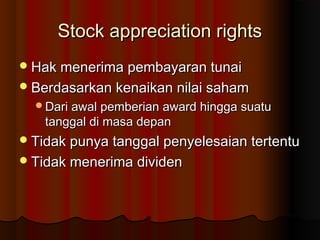Stock appreciation rightsStock appreciation rights
Hak menerima pembayaran tunaiHak menerima pembayaran tunai
Berdasarkan kenaikan nilai sahamBerdasarkan kenaikan nilai saham
Dari awal pemberian award hingga suatuDari awal pemberian award hingga suatu
tanggal di masa depantanggal di masa depan
Tidak punya tanggal penyelesaian tertentuTidak punya tanggal penyelesaian tertentu
Tidak menerima dividenTidak menerima dividen
 
