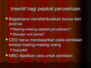Insentif bagi pejabat perusahaanInsentif bagi pejabat perusahaan
Bagaimana mendistribusikan bonus dariBagaimana mendistribusikan bonus dari
pool kepool ke
Masing-masing pejabat perusahaan?Masing-masing pejabat perusahaan?
Manajer unit bisnis?Manajer unit bisnis?
CEO harus mendasarkan pada penilaianCEO harus mendasarkan pada penilaian
kinerja masing-masing orangkinerja masing-masing orang
SubyektifSubyektif
MBO dijadikan cara untuk penilaianMBO dijadikan cara untuk penilaian
 