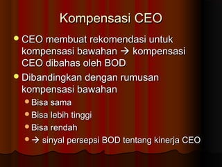 Kompensasi CEOKompensasi CEO
CEO membuat rekomendasi untukCEO membuat rekomendasi untuk
kompensasi bawahankompensasi bawahan  kompensasikompensasi
CEO dibahas oleh BODCEO dibahas oleh BOD
Dibandingkan dengan rumusanDibandingkan dengan rumusan
kompensasi bawahankompensasi bawahan
Bisa samaBisa sama
Bisa lebih tinggiBisa lebih tinggi
Bisa rendahBisa rendah
 sinyal persepsi BOD tentang kinerja CEOsinyal persepsi BOD tentang kinerja CEO
 