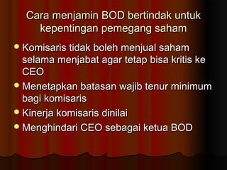 Cara menjamin BOD bertindak untukCara menjamin BOD bertindak untuk
kepentingan pemegang sahamkepentingan pemegang saham
Komisaris tidak boleh menjual sahamKomisaris tidak boleh menjual saham
selama menjabat agar tetap bisa kritis keselama menjabat agar tetap bisa kritis ke
CEOCEO
Menetapkan batasan wajib tenur minimumMenetapkan batasan wajib tenur minimum
bagi komisarisbagi komisaris
Kinerja komisaris dinilaiKinerja komisaris dinilai
Menghindari CEO sebagai ketua BODMenghindari CEO sebagai ketua BOD
 