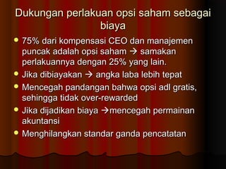 Dukungan perlakuan opsi saham sebagaiDukungan perlakuan opsi saham sebagai
biayabiaya
 75% dari kompensasi CEO dan manajemen75% dari kompensasi CEO dan manajemen
puncak adalah opsi sahampuncak adalah opsi saham  samakansamakan
perlakuannya dengan 25% yang lain.perlakuannya dengan 25% yang lain.
 Jika dibiayakanJika dibiayakan  angka laba lebih tepatangka laba lebih tepat
 Mencegah pandangan bahwa opsi adl gratis,Mencegah pandangan bahwa opsi adl gratis,
sehingga tidak over-rewardedsehingga tidak over-rewarded
 Jika dijadikan biayaJika dijadikan biaya mencegah permainanmencegah permainan
akuntansiakuntansi
 Menghilangkan standar ganda pencatatanMenghilangkan standar ganda pencatatan
 
