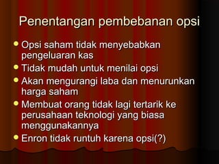 Penentangan pembebanan opsiPenentangan pembebanan opsi
Opsi saham tidak menyebabkanOpsi saham tidak menyebabkan
pengeluaran kaspengeluaran kas
Tidak mudah untuk menilai opsiTidak mudah untuk menilai opsi
Akan mengurangi laba dan menurunkanAkan mengurangi laba dan menurunkan
harga sahamharga saham
Membuat orang tidak lagi tertarik keMembuat orang tidak lagi tertarik ke
perusahaan teknologi yang biasaperusahaan teknologi yang biasa
menggunakannyamenggunakannya
Enron tidak runtuh karena opsi(?)Enron tidak runtuh karena opsi(?)
 