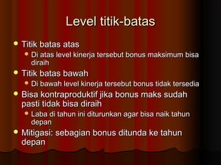 Level titik-batasLevel titik-batas
 Titik batas atasTitik batas atas
 Di atas level kinerja tersebut bonus maksimum bisaDi atas level kinerja tersebut bonus maksimum bisa
diraihdiraih
 Titik batas bawahTitik batas bawah
 Di bawah level kinerja tersebut bonus tidak tersediaDi bawah level kinerja tersebut bonus tidak tersedia
 Bisa kontraproduktif jika bonus maks sudahBisa kontraproduktif jika bonus maks sudah
pasti tidak bisa diraihpasti tidak bisa diraih
 Laba di tahun ini diturunkan agar bisa naik tahunLaba di tahun ini diturunkan agar bisa naik tahun
depandepan
 Mitigasi: sebagian bonus ditunda ke tahunMitigasi: sebagian bonus ditunda ke tahun
depandepan
 