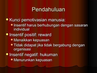 PendahuluanPendahuluan
Kunci pemotivasian manusia:Kunci pemotivasian manusia:
Insentif harus berhubungan dengan sasaranInsentif harus berhubungan dengan sasaran
individualindividual
Insentif positif: rewardInsentif positif: reward
Menaikkan kepuasanMenaikkan kepuasan
Tidak didapat jika tidak bergabung denganTidak didapat jika tidak bergabung dengan
organisasiorganisasi
Insentif negatif: hukumanInsentif negatif: hukuman
Menurunkan kepuasanMenurunkan kepuasan
 