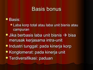 Basis bonusBasis bonus
Basis:Basis:
Laba korp total atau laba unit bisnis atauLaba korp total atau laba unit bisnis atau
campurancampuran
Jika berbasis laba unit bisnisJika berbasis laba unit bisnis  bisabisa
merusak kerjasama intra-unitmerusak kerjasama intra-unit
Industri tunggal: pada kinerja korpIndustri tunggal: pada kinerja korp
Konglomerat: pada kinerja unitKonglomerat: pada kinerja unit
Terdiversifikasi: paduanTerdiversifikasi: paduan
 
