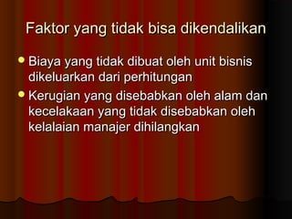 Faktor yang tidak bisa dikendalikanFaktor yang tidak bisa dikendalikan
Biaya yang tidak dibuat oleh unit bisnisBiaya yang tidak dibuat oleh unit bisnis
dikeluarkan dari perhitungandikeluarkan dari perhitungan
Kerugian yang disebabkan oleh alam danKerugian yang disebabkan oleh alam dan
kecelakaan yang tidak disebabkan olehkecelakaan yang tidak disebabkan oleh
kelalaian manajer dihilangkankelalaian manajer dihilangkan
 
