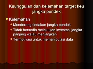 Keunggulan dan kelemahan target keuKeunggulan dan kelemahan target keu
jangka pendekjangka pendek
KelemahanKelemahan
Mendorong tindakan jangka pendekMendorong tindakan jangka pendek
Tidak bersedia melakukan investasi jangkaTidak bersedia melakukan investasi jangka
panjang walau menjanjikanpanjang walau menjanjikan
Termotivasi untuk memanipulasi dataTermotivasi untuk memanipulasi data
 