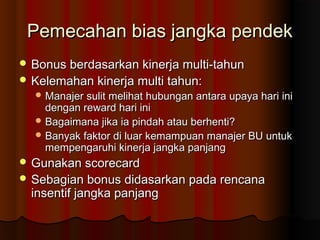 Pemecahan bias jangka pendekPemecahan bias jangka pendek
 Bonus berdasarkan kinerja multi-tahunBonus berdasarkan kinerja multi-tahun
 Kelemahan kinerja multi tahun:Kelemahan kinerja multi tahun:
 Manajer sulit melihat hubungan antara upaya hari iniManajer sulit melihat hubungan antara upaya hari ini
dengan reward hari inidengan reward hari ini
 Bagaimana jika ia pindah atau berhenti?Bagaimana jika ia pindah atau berhenti?
 Banyak faktor di luar kemampuan manajer BU untukBanyak faktor di luar kemampuan manajer BU untuk
mempengaruhi kinerja jangka panjangmempengaruhi kinerja jangka panjang
 Gunakan scorecardGunakan scorecard
 Sebagian bonus didasarkan pada rencanaSebagian bonus didasarkan pada rencana
insentif jangka panjanginsentif jangka panjang
 