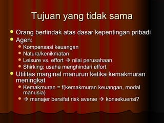 Tujuan yang tidak samaTujuan yang tidak sama
 Orang bertindak atas dasar kepentingan pribadiOrang bertindak atas dasar kepentingan pribadi
 Agen:Agen:
 Kompensasi keuanganKompensasi keuangan
 Natura/kenikmatanNatura/kenikmatan
 Leisure vs. effortLeisure vs. effort  nilai perusahaannilai perusahaan
 Shirking: usaha menghindari effortShirking: usaha menghindari effort
 Utilitas marginal menurun ketika kemakmuranUtilitas marginal menurun ketika kemakmuran
meningkatmeningkat
 Kemakmuran = f(kemakmuran keuangan, modalKemakmuran = f(kemakmuran keuangan, modal
manusia)manusia)
  manajer bersifat risk aversemanajer bersifat risk averse  konsekuensi?konsekuensi?
 