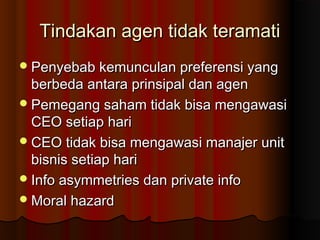 Tindakan agen tidak teramatiTindakan agen tidak teramati
Penyebab kemunculan preferensi yangPenyebab kemunculan preferensi yang
berbeda antara prinsipal dan agenberbeda antara prinsipal dan agen
Pemegang saham tidak bisa mengawasiPemegang saham tidak bisa mengawasi
CEO setiap hariCEO setiap hari
CEO tidak bisa mengawasi manajer unitCEO tidak bisa mengawasi manajer unit
bisnis setiap haribisnis setiap hari
Info asymmetries dan private infoInfo asymmetries dan private info
Moral hazardMoral hazard
 