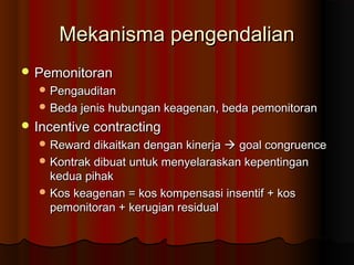 Mekanisma pengendalianMekanisma pengendalian
 PemonitoranPemonitoran
 PengauditanPengauditan
 Beda jenis hubungan keagenan, beda pemonitoranBeda jenis hubungan keagenan, beda pemonitoran
 Incentive contractingIncentive contracting
 Reward dikaitkan dengan kinerjaReward dikaitkan dengan kinerja  goal congruencegoal congruence
 Kontrak dibuat untuk menyelaraskan kepentinganKontrak dibuat untuk menyelaraskan kepentingan
kedua pihakkedua pihak
 Kos keagenan = kos kompensasi insentif + kosKos keagenan = kos kompensasi insentif + kos
pemonitoran + kerugian residualpemonitoran + kerugian residual
 