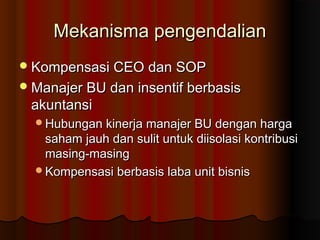 Mekanisma pengendalianMekanisma pengendalian
Kompensasi CEO dan SOPKompensasi CEO dan SOP
Manajer BU dan insentif berbasisManajer BU dan insentif berbasis
akuntansiakuntansi
Hubungan kinerja manajer BU dengan hargaHubungan kinerja manajer BU dengan harga
saham jauh dan sulit untuk diisolasi kontribusisaham jauh dan sulit untuk diisolasi kontribusi
masing-masingmasing-masing
Kompensasi berbasis laba unit bisnisKompensasi berbasis laba unit bisnis
 