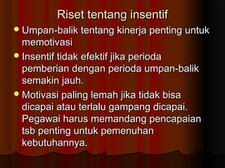 Riset tentang insentifRiset tentang insentif
Umpan-balik tentang kinerja penting untukUmpan-balik tentang kinerja penting untuk
memotivasimemotivasi
Insentif tidak efektif jika periodaInsentif tidak efektif jika perioda
pemberian dengan perioda umpan-balikpemberian dengan perioda umpan-balik
semakin jauh.semakin jauh.
Motivasi paling lemah jika tidak bisaMotivasi paling lemah jika tidak bisa
dicapai atau terlalu gampang dicapai.dicapai atau terlalu gampang dicapai.
Pegawai harus memandang pencapaianPegawai harus memandang pencapaian
tsb penting untuk pemenuhantsb penting untuk pemenuhan
kebutuhannya.kebutuhannya.
 