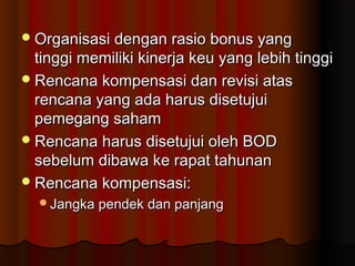 Organisasi dengan rasio bonus yangOrganisasi dengan rasio bonus yang
tinggi memiliki kinerja keu yang lebih tinggitinggi memiliki kinerja keu yang lebih tinggi
Rencana kompensasi dan revisi atasRencana kompensasi dan revisi atas
rencana yang ada harus disetujuirencana yang ada harus disetujui
pemegang sahampemegang saham
Rencana harus disetujui oleh BODRencana harus disetujui oleh BOD
sebelum dibawa ke rapat tahunansebelum dibawa ke rapat tahunan
Rencana kompensasi:Rencana kompensasi:
Jangka pendek dan panjangJangka pendek dan panjang
 