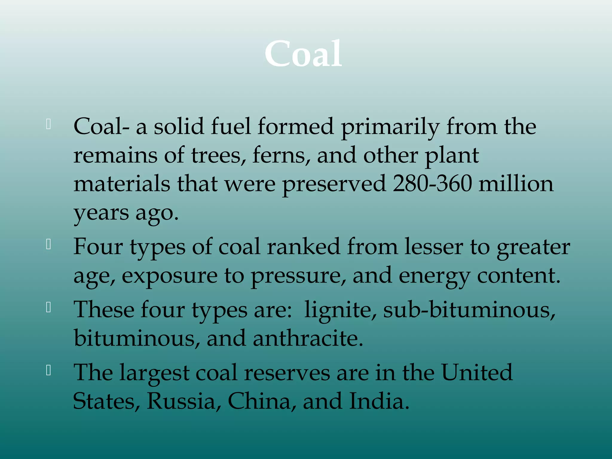 Coal








Coal- a solid fuel formed primarily from the
remains of trees, ferns, and other plant
materials that were preserved 280-360 million
years ago.
Four types of coal ranked from lesser to greater
age, exposure to pressure, and energy content.
These four types are: lignite, sub-bituminous,
bituminous, and anthracite.
The largest coal reserves are in the United
States, Russia, China, and India.

 
