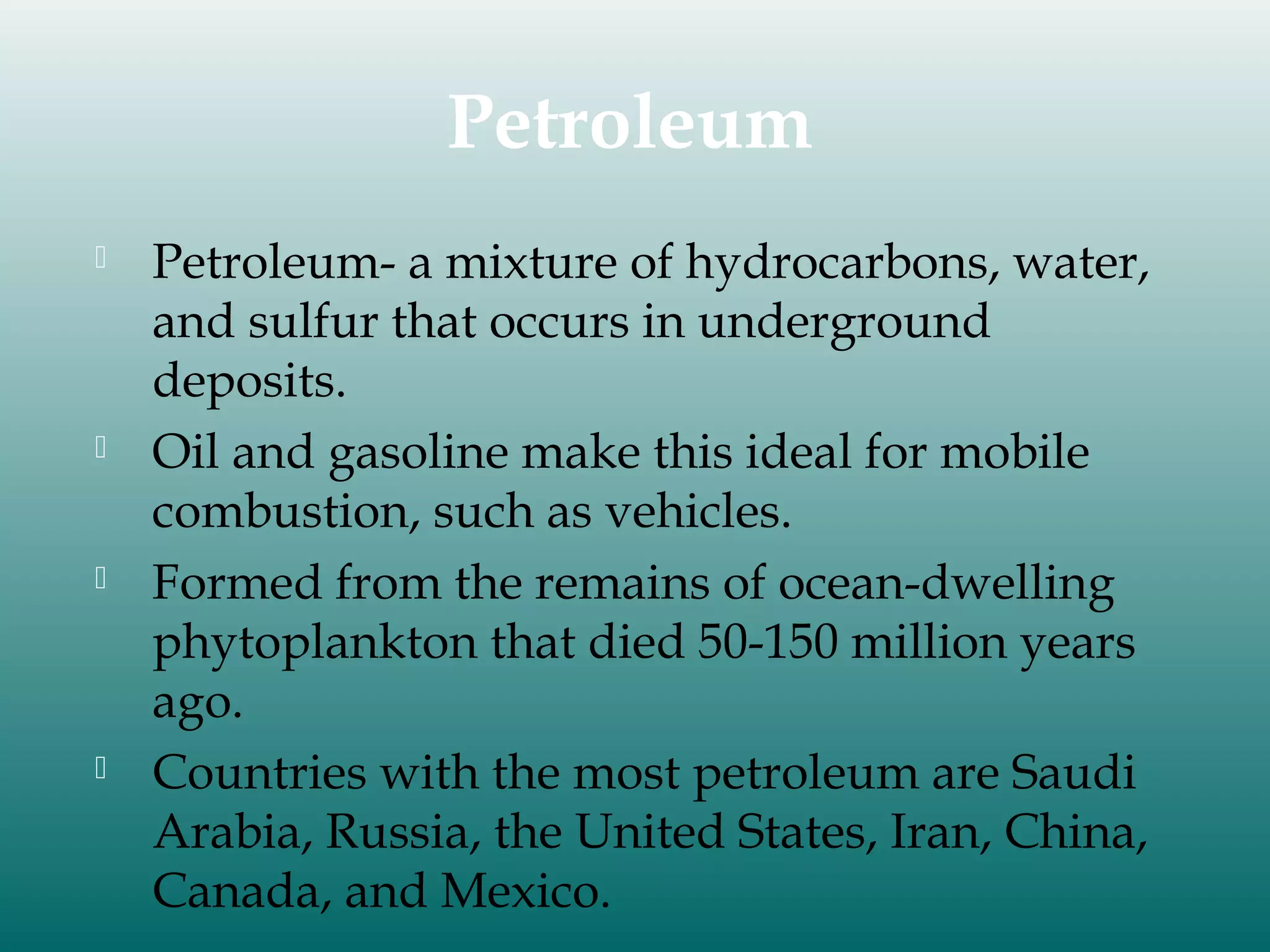 Petroleum








Petroleum- a mixture of hydrocarbons, water,
and sulfur that occurs in underground
deposits.
Oil and gasoline make this ideal for mobile
combustion, such as vehicles.
Formed from the remains of ocean-dwelling
phytoplankton that died 50-150 million years
ago.
Countries with the most petroleum are Saudi
Arabia, Russia, the United States, Iran, China,
Canada, and Mexico.

 