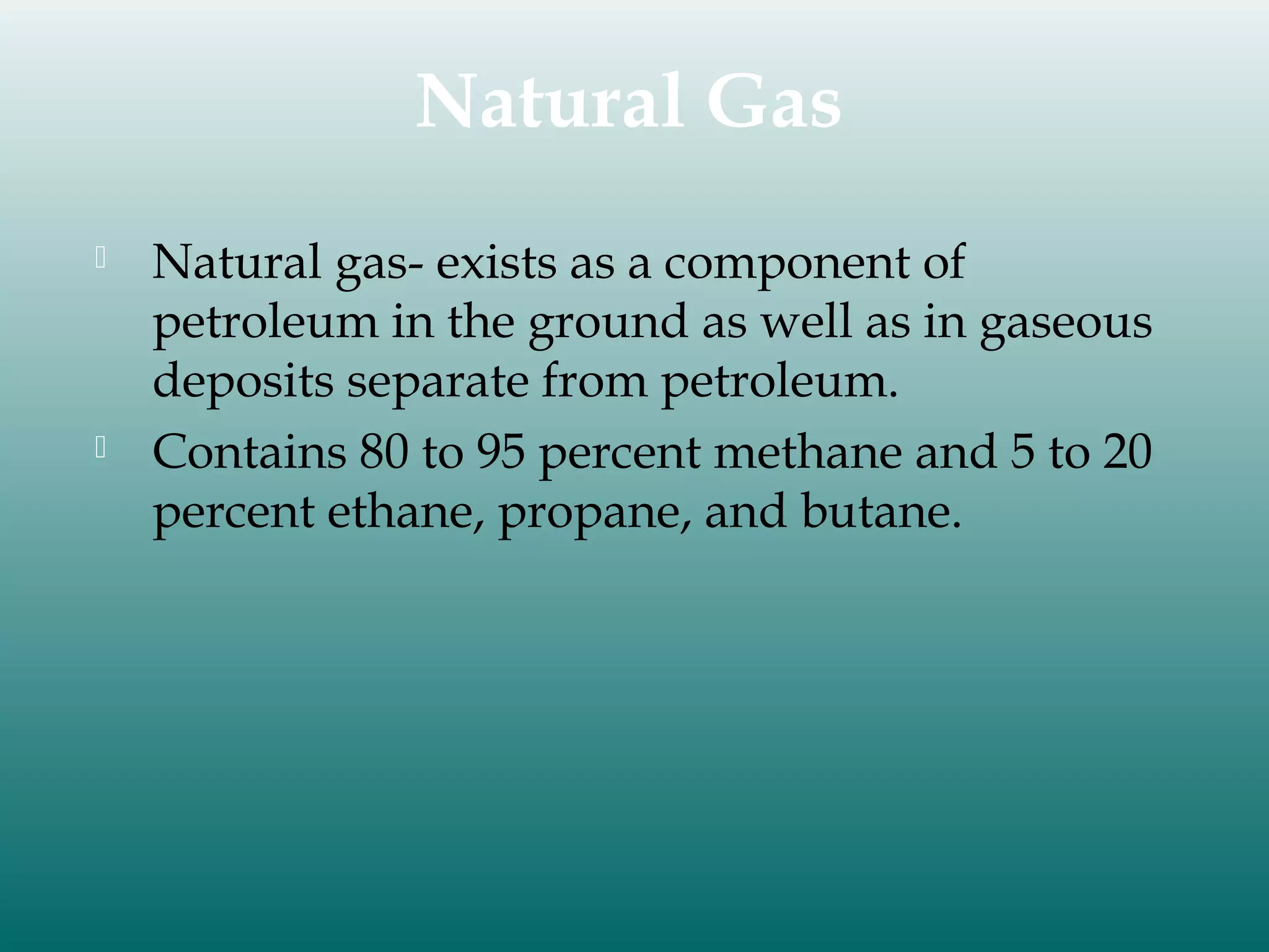 Natural Gas




Natural gas- exists as a component of
petroleum in the ground as well as in gaseous
deposits separate from petroleum.
Contains 80 to 95 percent methane and 5 to 20
percent ethane, propane, and butane.

 