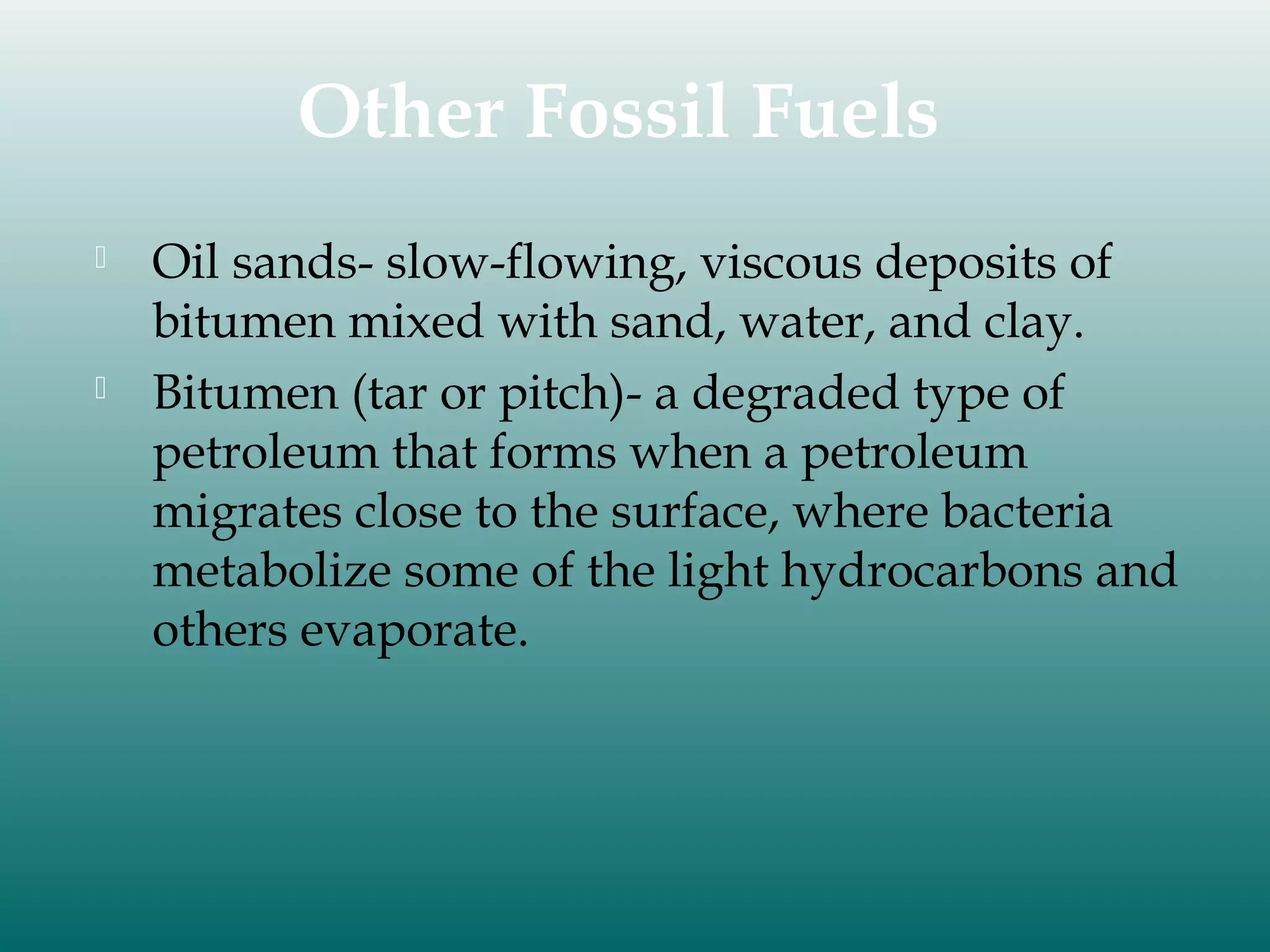 Other Fossil Fuels




Oil sands- slow-flowing, viscous deposits of
bitumen mixed with sand, water, and clay.
Bitumen (tar or pitch)- a degraded type of
petroleum that forms when a petroleum
migrates close to the surface, where bacteria
metabolize some of the light hydrocarbons and
others evaporate.

 