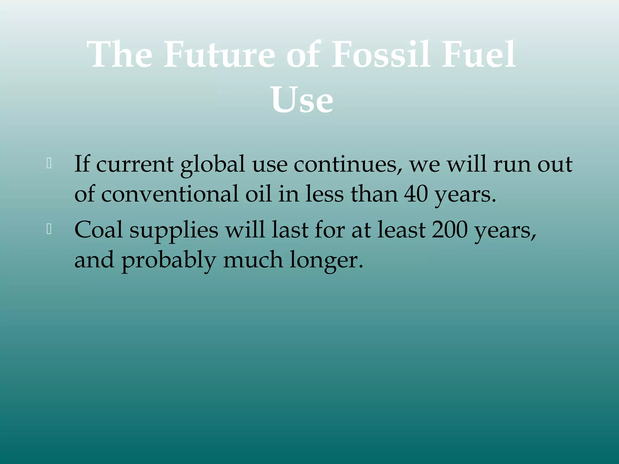 The Future of Fossil Fuel
Use




If current global use continues, we will run out
of conventional oil in less than 40 years.
Coal supplies will last for at least 200 years,
and probably much longer.

 