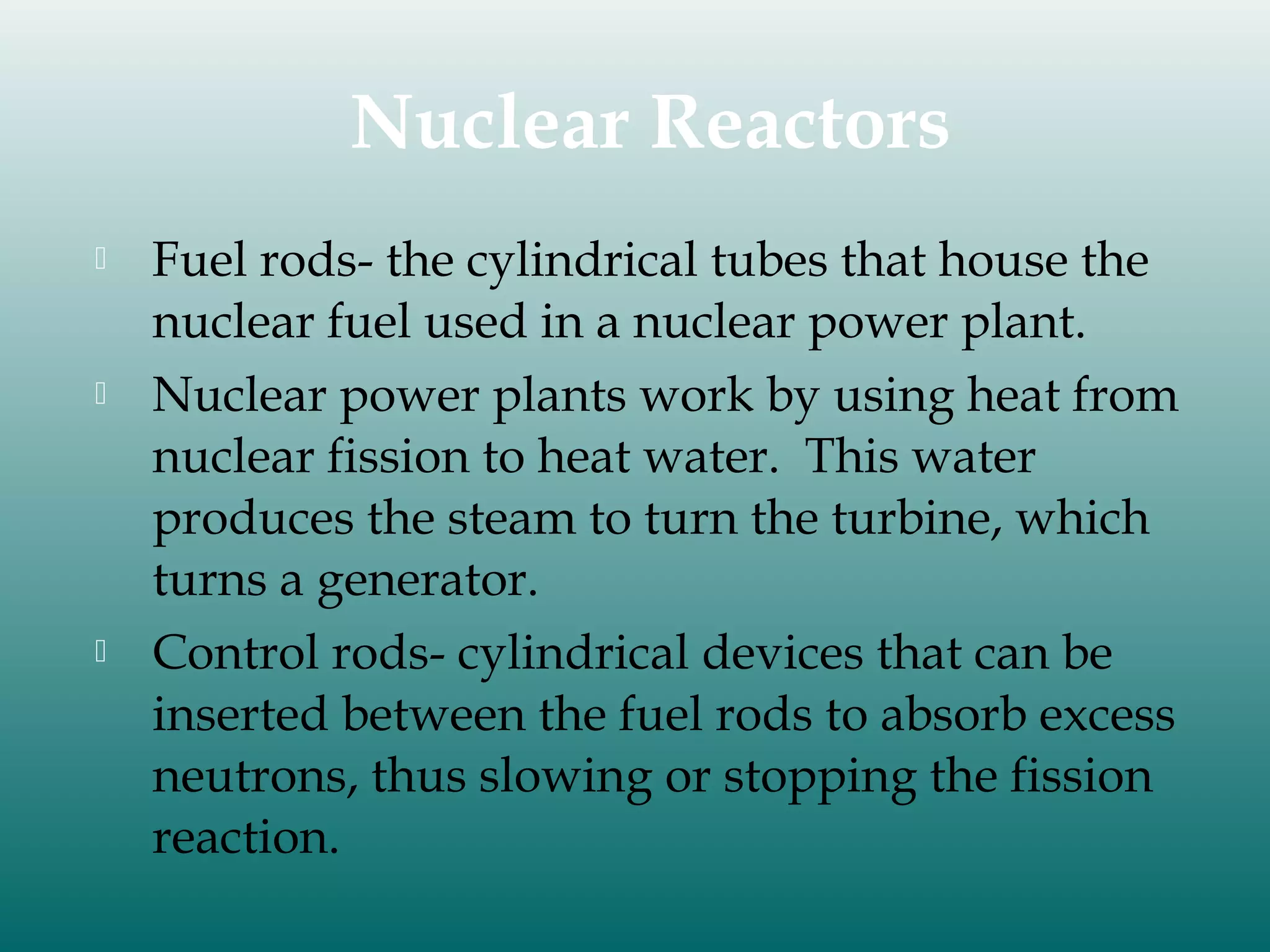 Nuclear Reactors






Fuel rods- the cylindrical tubes that house the
nuclear fuel used in a nuclear power plant.
Nuclear power plants work by using heat from
nuclear fission to heat water. This water
produces the steam to turn the turbine, which
turns a generator.
Control rods- cylindrical devices that can be
inserted between the fuel rods to absorb excess
neutrons, thus slowing or stopping the fission
reaction.

 