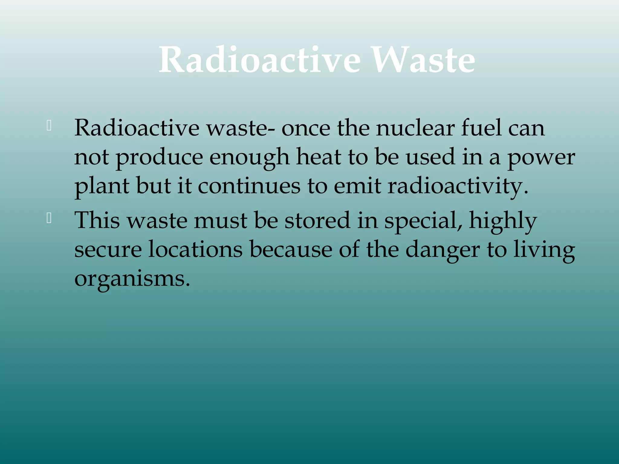 Radioactive Waste




Radioactive waste- once the nuclear fuel can
not produce enough heat to be used in a power
plant but it continues to emit radioactivity.
This waste must be stored in special, highly
secure locations because of the danger to living
organisms.

 